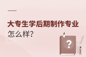 大專生學后期制作專業怎么樣?