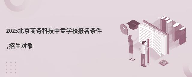 2025北京商務科技中專學校報名條件,招生對象