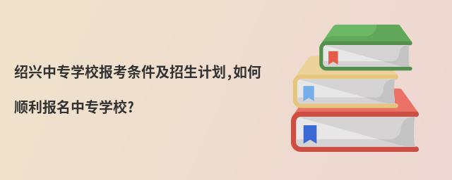紹興中專學(xué)校報(bào)考條件及招生計(jì)劃,如何順利報(bào)名中專學(xué)校?