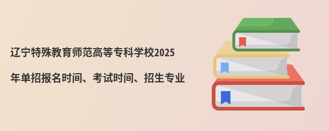 遼寧特殊教育師范高等專科學校2024年單招報名時間、考試時間、招生專業