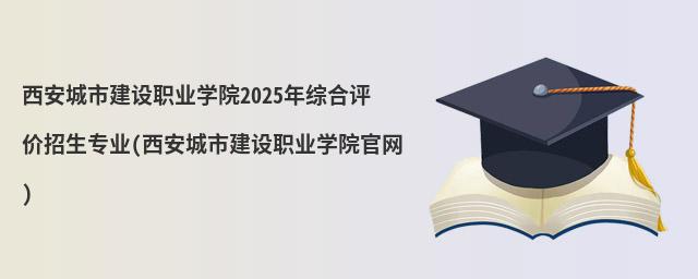 西安城市建設職業學院2023年綜合評價招生專業(西安城市建設職業學院官網)