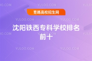沈陽鐵西專科學校排名前十,附沈陽專科學校排名前十