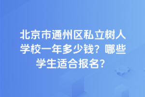 北京市通州區(qū)私立樹人學校一年多少錢？2025年哪些學生適合報名？