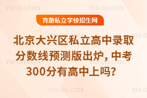 2025年北京大興區(qū)私立高中錄取分?jǐn)?shù)線預(yù)測版出爐,中考300分有高中上嗎?