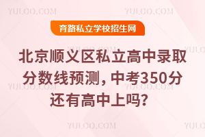 2025年北京順義區(qū)私立高中錄取分?jǐn)?shù)線預(yù)測,中考350分還有高中上嗎?