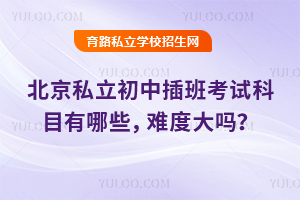 北京私立初中插班考試科目有哪些,難度大嗎?