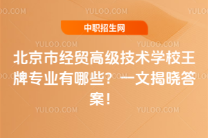北京市經貿高級技術學校王牌專業有哪些？一文揭曉答案！
