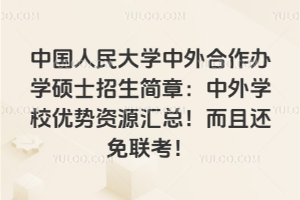 中國人民大學(xué)中外合作辦學(xué)碩士招生簡章：中外學(xué)校優(yōu)勢資源匯總！而且還免聯(lián)考！