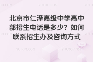 北京市仁澤高級中學高中部招生電話是多少？如何聯系招生辦及咨詢方式